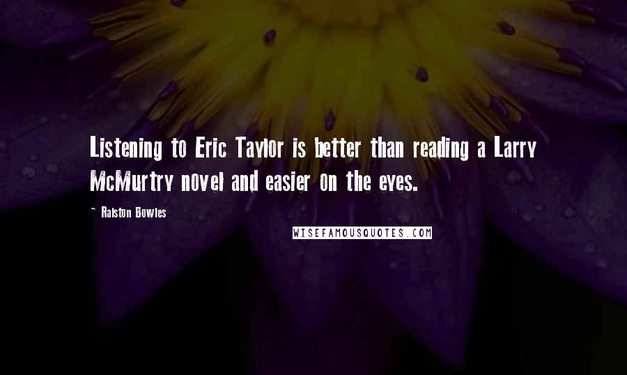 Ralston Bowles Quotes: Listening to Eric Taylor is better than reading a Larry McMurtry novel and easier on the eyes.