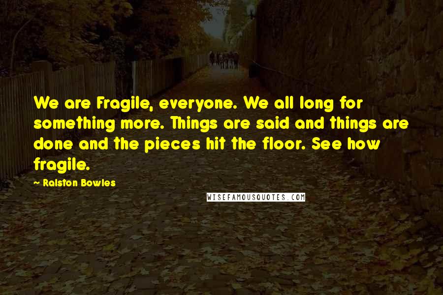 Ralston Bowles Quotes: We are Fragile, everyone. We all long for something more. Things are said and things are done and the pieces hit the floor. See how fragile.