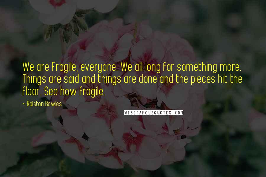 Ralston Bowles Quotes: We are Fragile, everyone. We all long for something more. Things are said and things are done and the pieces hit the floor. See how fragile.