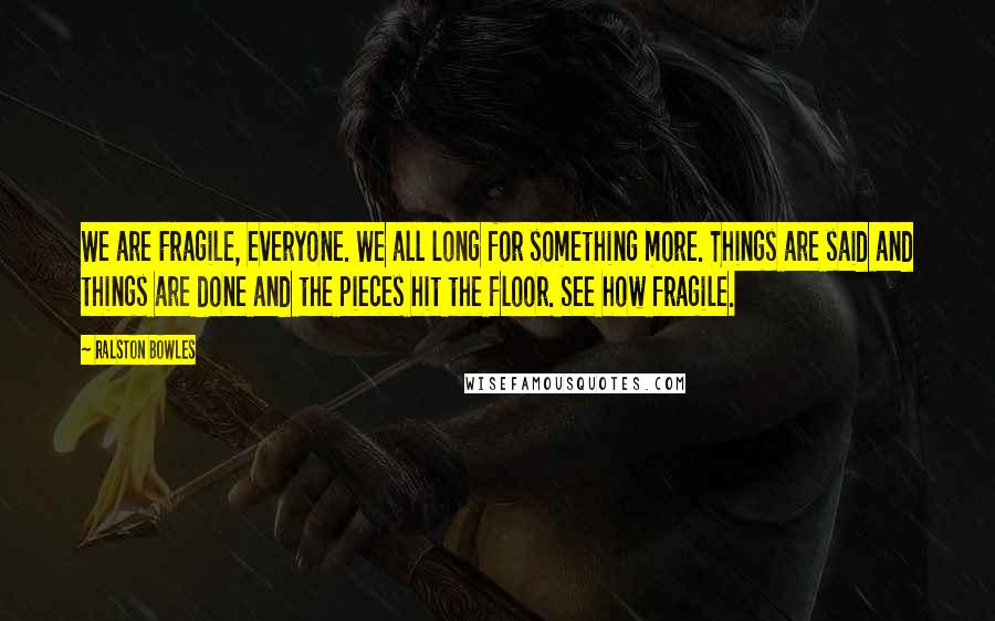 Ralston Bowles Quotes: We are Fragile, everyone. We all long for something more. Things are said and things are done and the pieces hit the floor. See how fragile.