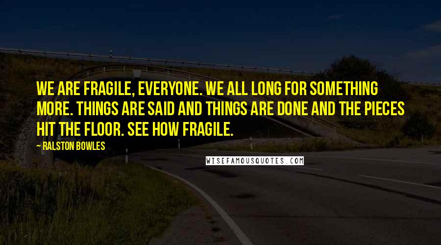 Ralston Bowles Quotes: We are Fragile, everyone. We all long for something more. Things are said and things are done and the pieces hit the floor. See how fragile.