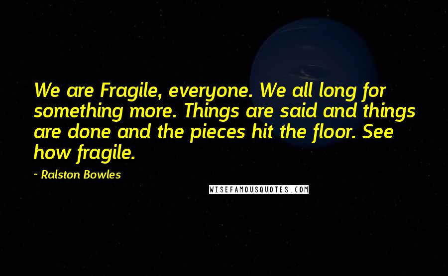 Ralston Bowles Quotes: We are Fragile, everyone. We all long for something more. Things are said and things are done and the pieces hit the floor. See how fragile.