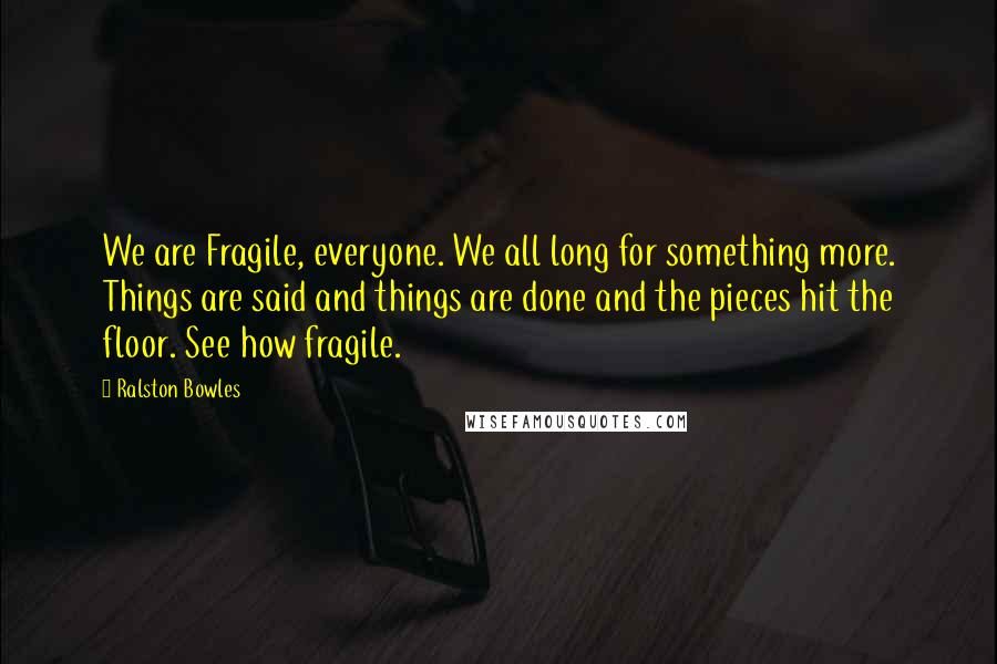 Ralston Bowles Quotes: We are Fragile, everyone. We all long for something more. Things are said and things are done and the pieces hit the floor. See how fragile.