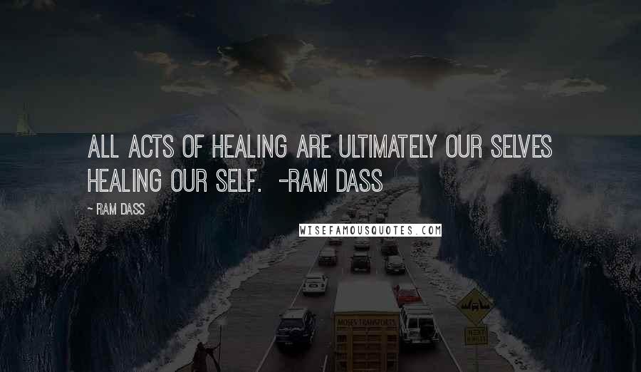 Ram Dass Quotes: All acts of healing are ultimately our selves healing our Self. -Ram Dass