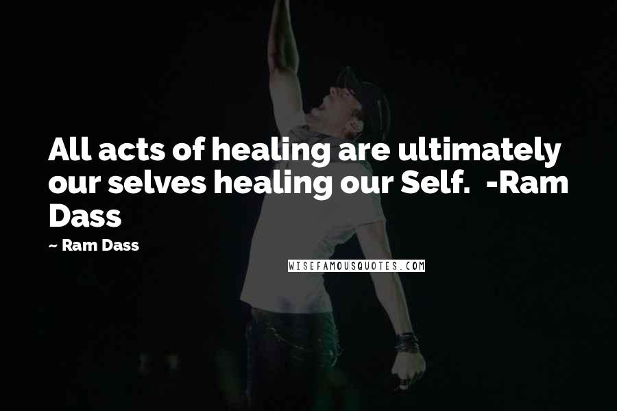 Ram Dass Quotes: All acts of healing are ultimately our selves healing our Self. -Ram Dass