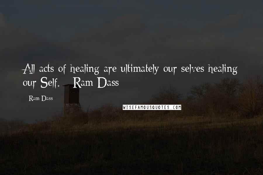 Ram Dass Quotes: All acts of healing are ultimately our selves healing our Self. -Ram Dass