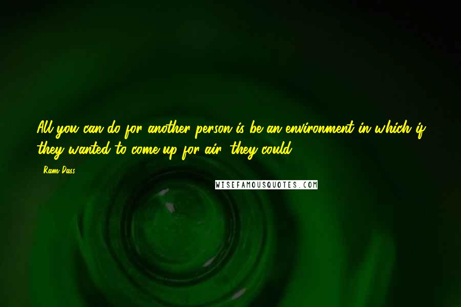 Ram Dass Quotes: All you can do for another person is be an environment in which if they wanted to come up for air, they could.