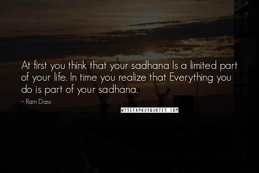 Ram Dass Quotes: At first you think that your sadhana Is a limited part of your life. In time you realize that Everything you do is part of your sadhana.