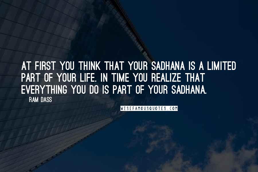 Ram Dass Quotes: At first you think that your sadhana Is a limited part of your life. In time you realize that Everything you do is part of your sadhana.