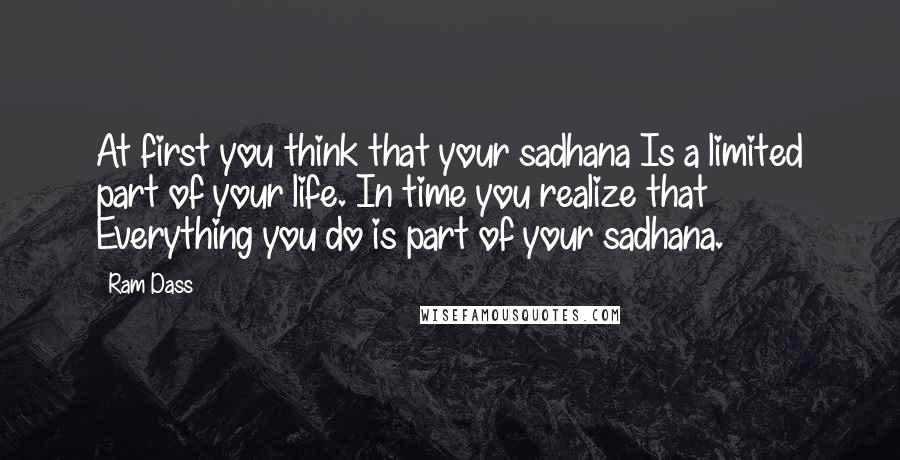 Ram Dass Quotes: At first you think that your sadhana Is a limited part of your life. In time you realize that Everything you do is part of your sadhana.