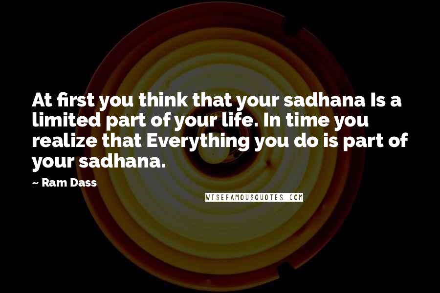 Ram Dass Quotes: At first you think that your sadhana Is a limited part of your life. In time you realize that Everything you do is part of your sadhana.