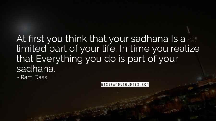 Ram Dass Quotes: At first you think that your sadhana Is a limited part of your life. In time you realize that Everything you do is part of your sadhana.