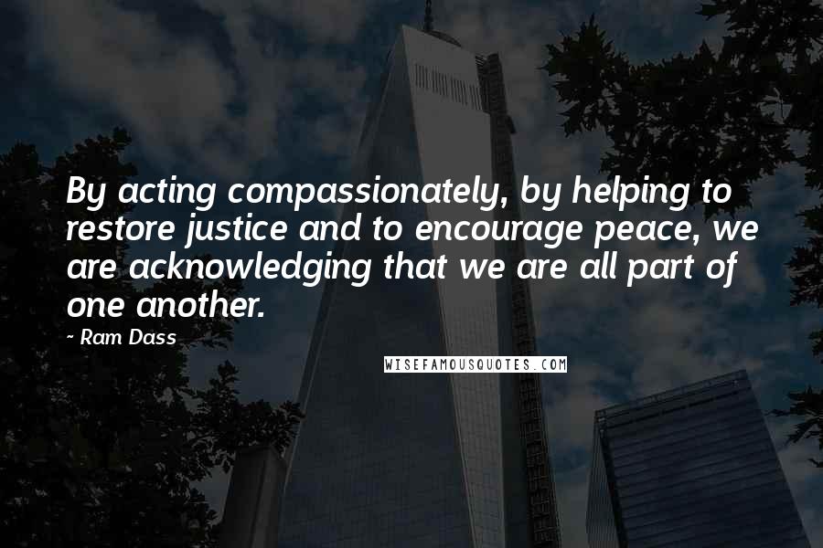 Ram Dass Quotes: By acting compassionately, by helping to restore justice and to encourage peace, we are acknowledging that we are all part of one another.