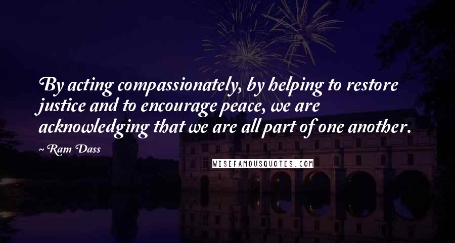 Ram Dass Quotes: By acting compassionately, by helping to restore justice and to encourage peace, we are acknowledging that we are all part of one another.