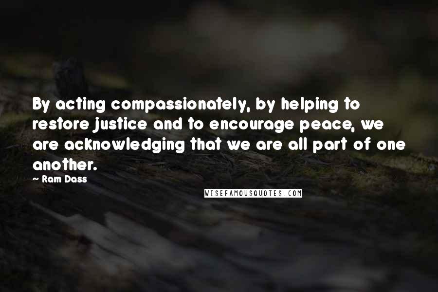 Ram Dass Quotes: By acting compassionately, by helping to restore justice and to encourage peace, we are acknowledging that we are all part of one another.