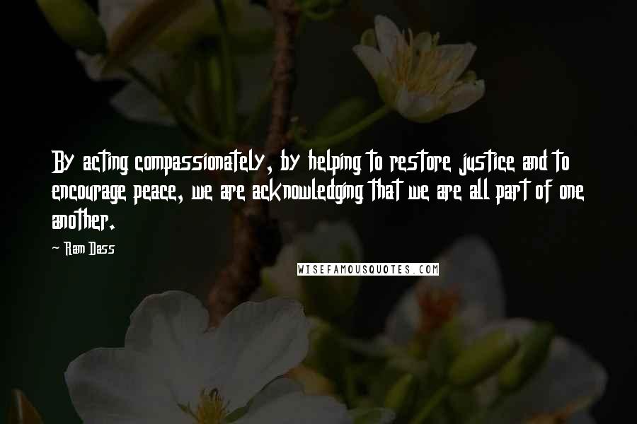 Ram Dass Quotes: By acting compassionately, by helping to restore justice and to encourage peace, we are acknowledging that we are all part of one another.