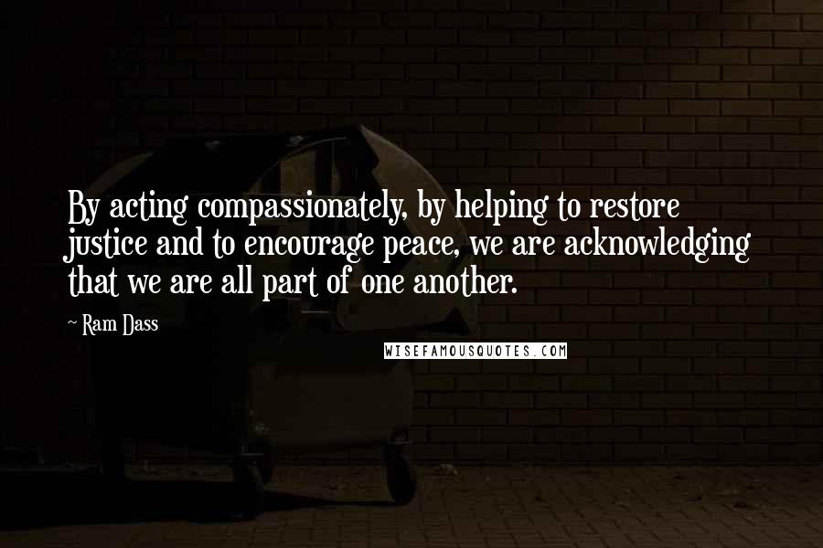 Ram Dass Quotes: By acting compassionately, by helping to restore justice and to encourage peace, we are acknowledging that we are all part of one another.