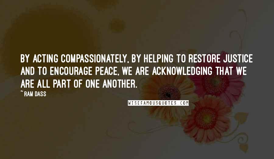 Ram Dass Quotes: By acting compassionately, by helping to restore justice and to encourage peace, we are acknowledging that we are all part of one another.