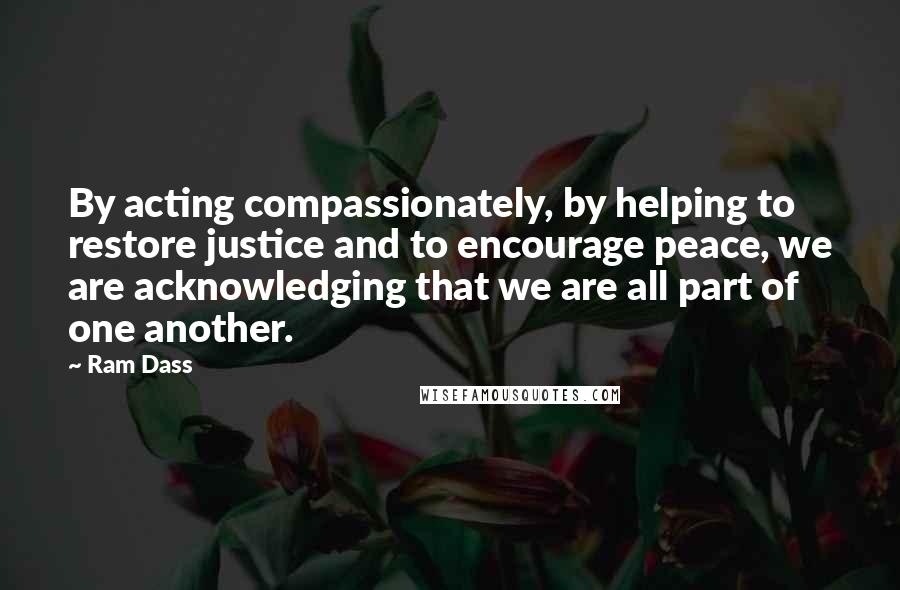 Ram Dass Quotes: By acting compassionately, by helping to restore justice and to encourage peace, we are acknowledging that we are all part of one another.