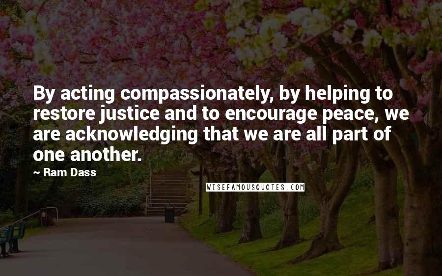 Ram Dass Quotes: By acting compassionately, by helping to restore justice and to encourage peace, we are acknowledging that we are all part of one another.