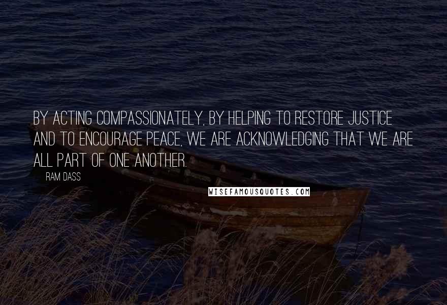 Ram Dass Quotes: By acting compassionately, by helping to restore justice and to encourage peace, we are acknowledging that we are all part of one another.