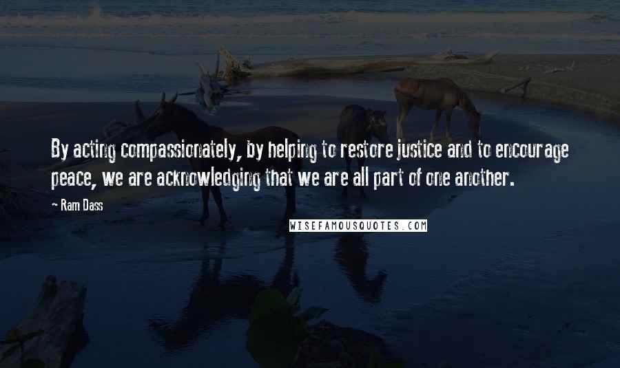 Ram Dass Quotes: By acting compassionately, by helping to restore justice and to encourage peace, we are acknowledging that we are all part of one another.