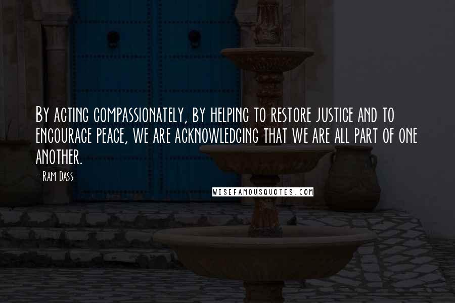 Ram Dass Quotes: By acting compassionately, by helping to restore justice and to encourage peace, we are acknowledging that we are all part of one another.