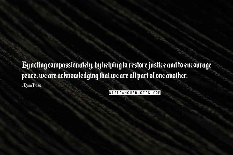 Ram Dass Quotes: By acting compassionately, by helping to restore justice and to encourage peace, we are acknowledging that we are all part of one another.