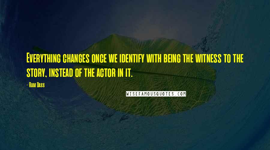 Ram Dass Quotes: Everything changes once we identify with being the witness to the story, instead of the actor in it.