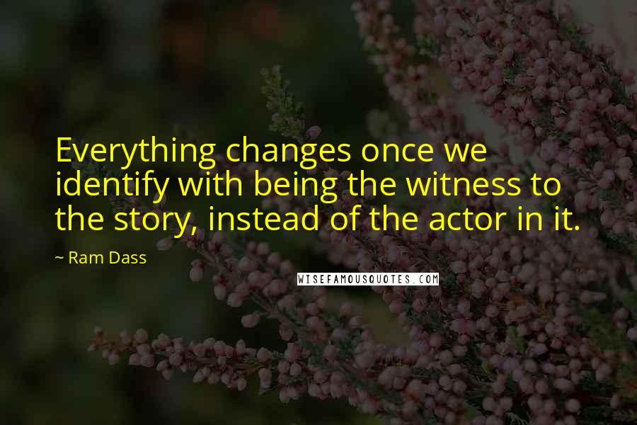 Ram Dass Quotes: Everything changes once we identify with being the witness to the story, instead of the actor in it.