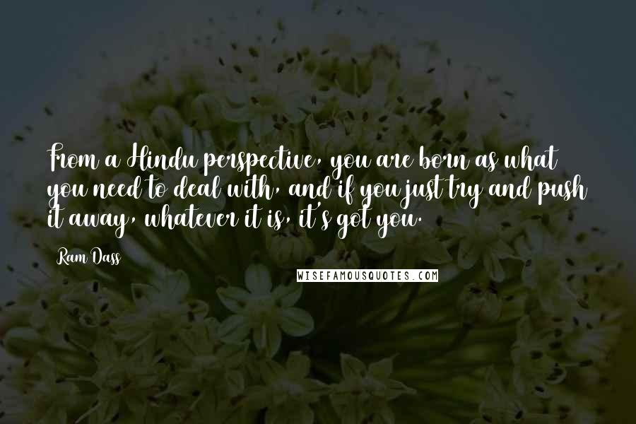 Ram Dass Quotes: From a Hindu perspective, you are born as what you need to deal with, and if you just try and push it away, whatever it is, it's got you.