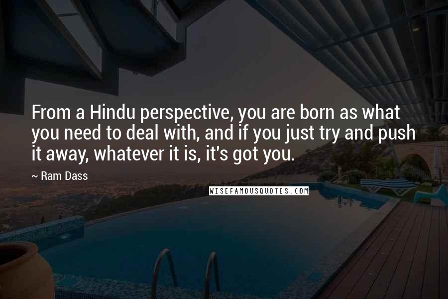 Ram Dass Quotes: From a Hindu perspective, you are born as what you need to deal with, and if you just try and push it away, whatever it is, it's got you.