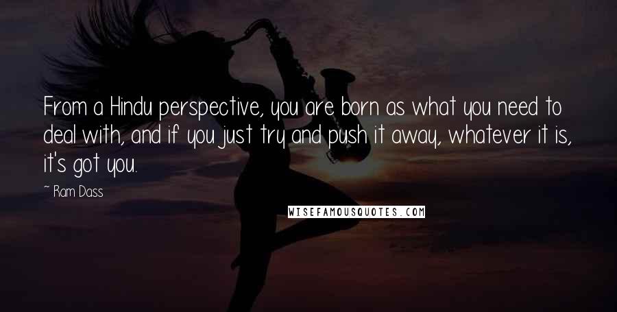 Ram Dass Quotes: From a Hindu perspective, you are born as what you need to deal with, and if you just try and push it away, whatever it is, it's got you.