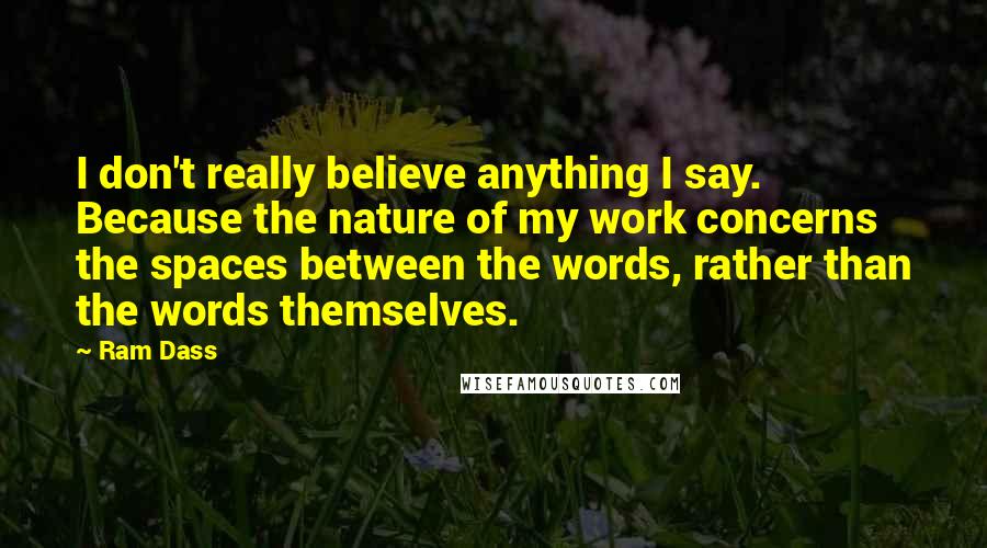 Ram Dass Quotes: I don't really believe anything I say. Because the nature of my work concerns the spaces between the words, rather than the words themselves.