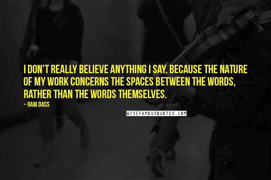 Ram Dass Quotes: I don't really believe anything I say. Because the nature of my work concerns the spaces between the words, rather than the words themselves.