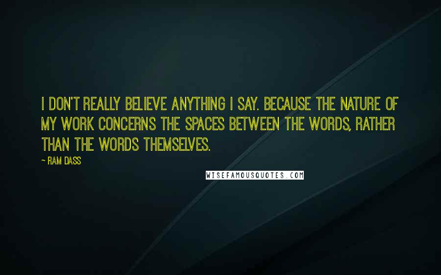 Ram Dass Quotes: I don't really believe anything I say. Because the nature of my work concerns the spaces between the words, rather than the words themselves.