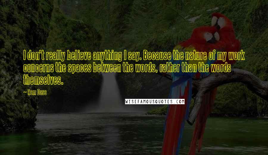 Ram Dass Quotes: I don't really believe anything I say. Because the nature of my work concerns the spaces between the words, rather than the words themselves.