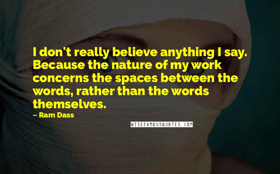 Ram Dass Quotes: I don't really believe anything I say. Because the nature of my work concerns the spaces between the words, rather than the words themselves.