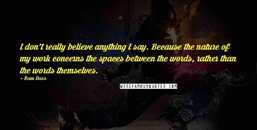 Ram Dass Quotes: I don't really believe anything I say. Because the nature of my work concerns the spaces between the words, rather than the words themselves.