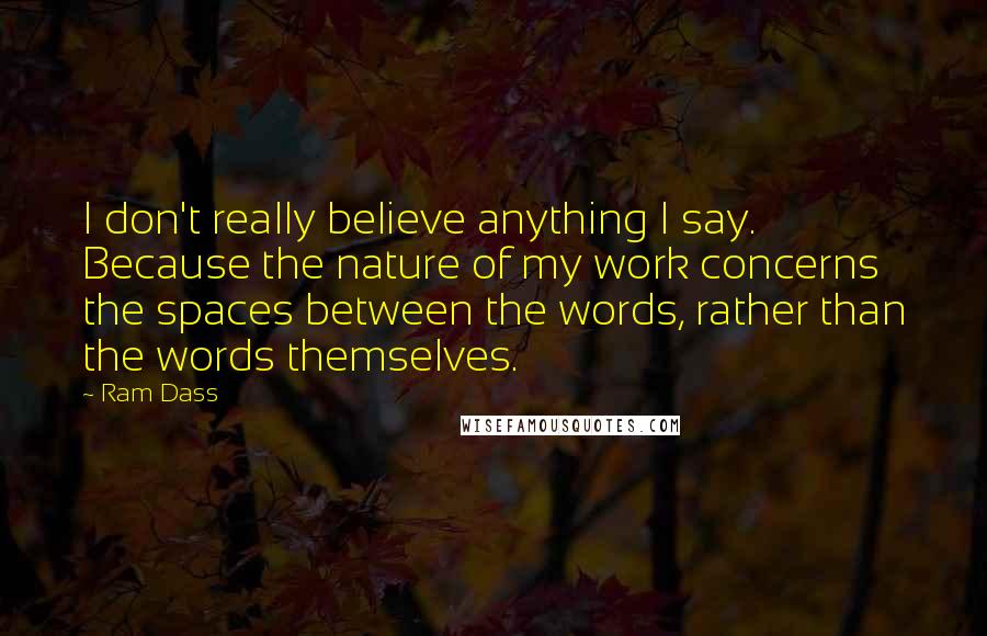 Ram Dass Quotes: I don't really believe anything I say. Because the nature of my work concerns the spaces between the words, rather than the words themselves.