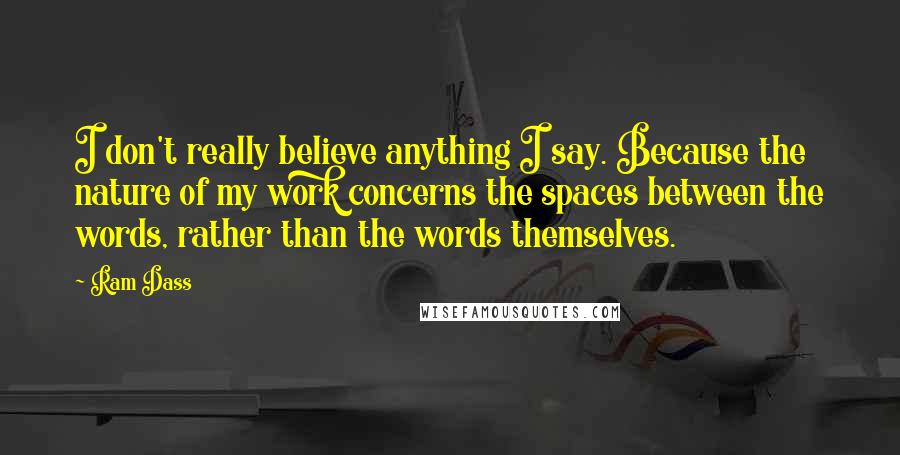 Ram Dass Quotes: I don't really believe anything I say. Because the nature of my work concerns the spaces between the words, rather than the words themselves.