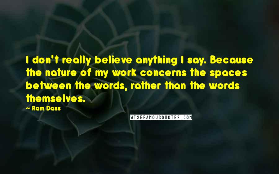 Ram Dass Quotes: I don't really believe anything I say. Because the nature of my work concerns the spaces between the words, rather than the words themselves.