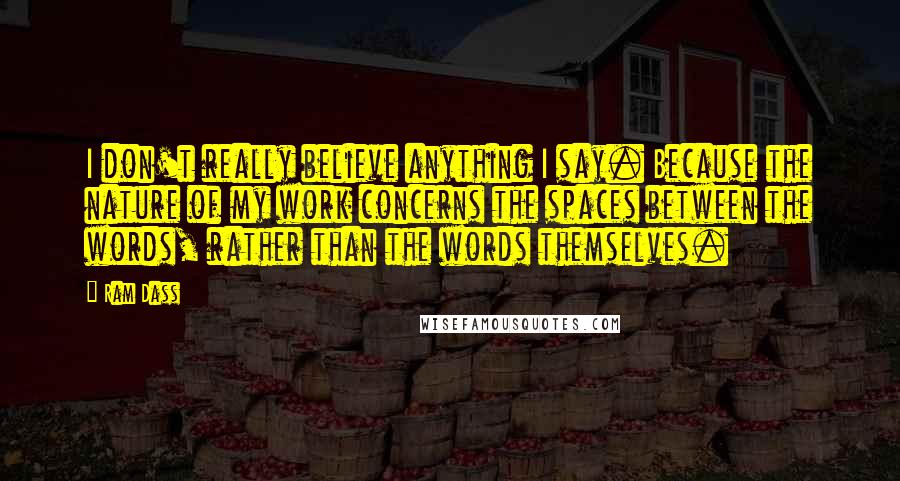 Ram Dass Quotes: I don't really believe anything I say. Because the nature of my work concerns the spaces between the words, rather than the words themselves.