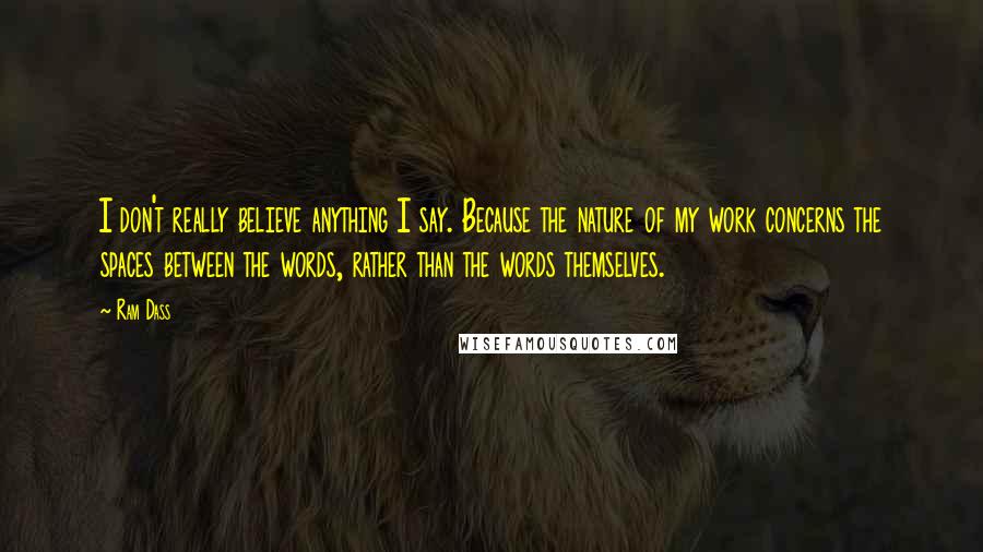 Ram Dass Quotes: I don't really believe anything I say. Because the nature of my work concerns the spaces between the words, rather than the words themselves.