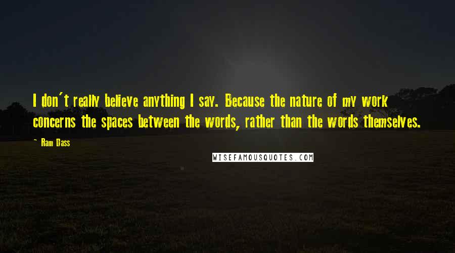 Ram Dass Quotes: I don't really believe anything I say. Because the nature of my work concerns the spaces between the words, rather than the words themselves.