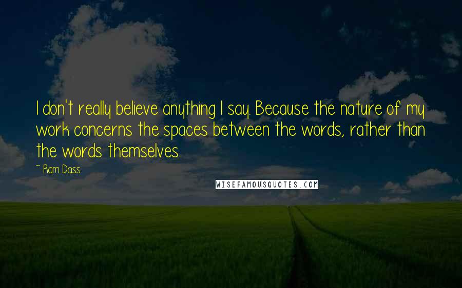 Ram Dass Quotes: I don't really believe anything I say. Because the nature of my work concerns the spaces between the words, rather than the words themselves.