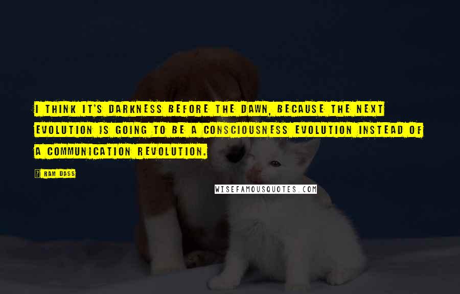 Ram Dass Quotes: I think it's darkness before the dawn, because the next evolution is going to be a consciousness evolution instead of a communication revolution.