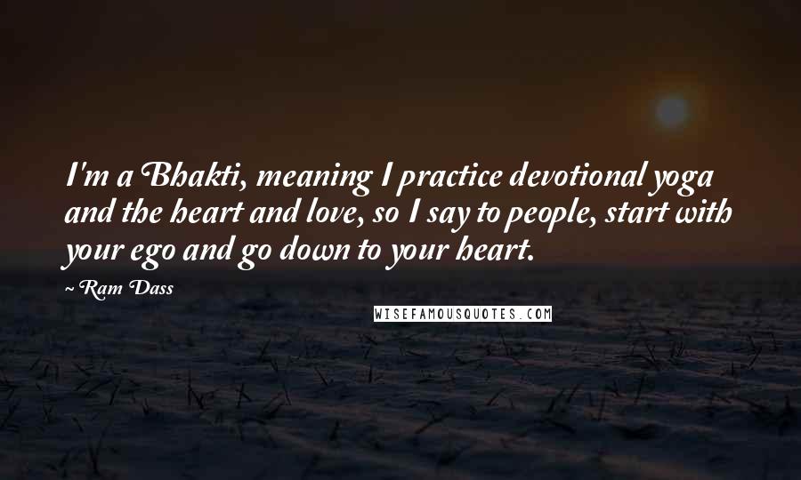 Ram Dass Quotes: I'm a Bhakti, meaning I practice devotional yoga and the heart and love, so I say to people, start with your ego and go down to your heart.