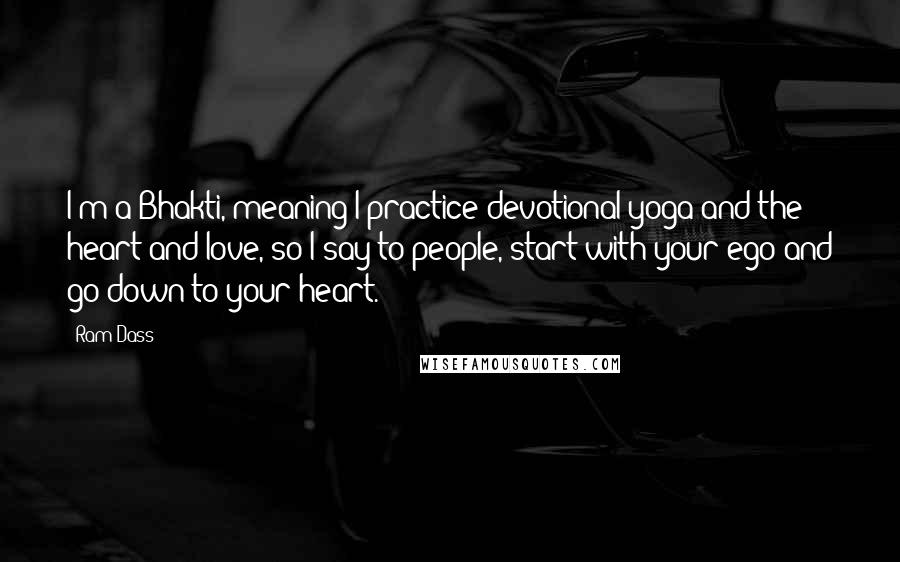 Ram Dass Quotes: I'm a Bhakti, meaning I practice devotional yoga and the heart and love, so I say to people, start with your ego and go down to your heart.