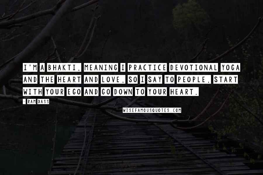 Ram Dass Quotes: I'm a Bhakti, meaning I practice devotional yoga and the heart and love, so I say to people, start with your ego and go down to your heart.